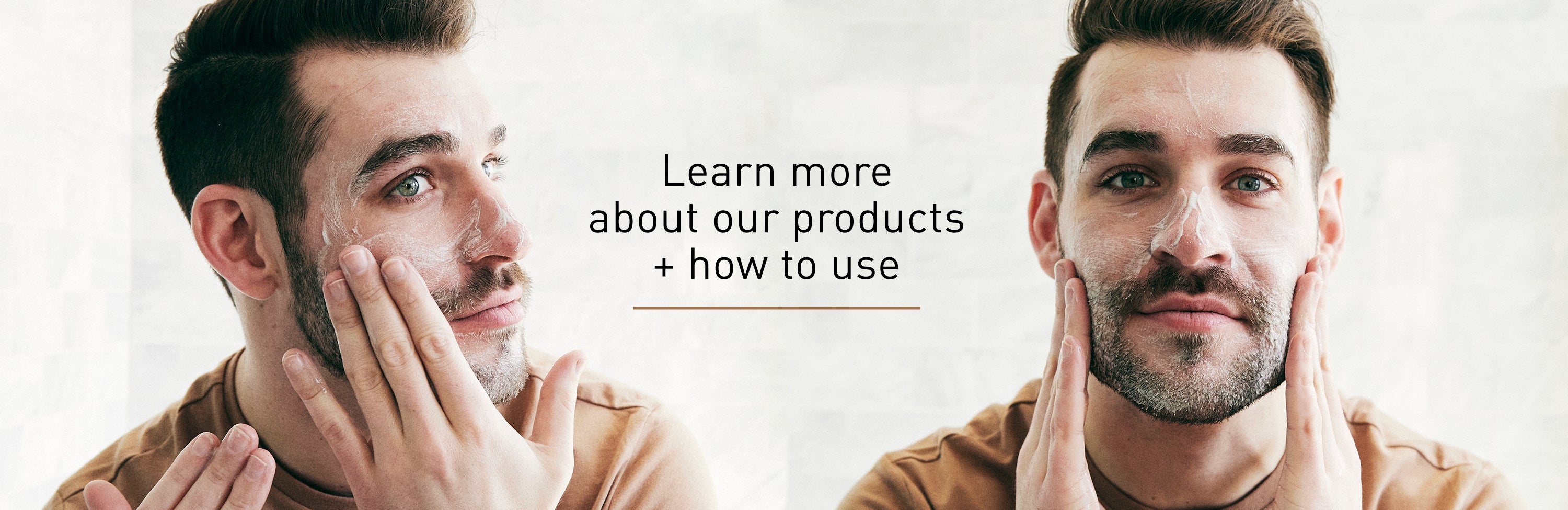 LEARN MORE ABOUT OUR PRODUCTS + HOW TO USE